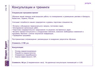 стр.18

услуги

Консультации и тренинги
Специальная программа-тренинг
Обучение вашей команды всем вопросам работы по планированию и размещению рекламы в Беларуси,
Казахстане, Украине, России.

Учитывает потребности вашего предприятия и уровень подготовки специалистов.
• Встреча и обсуждение первоначального запроса, постановка задач.
• Исследование организации работ.
• Подготовка предварительного предложения по решению поставленных задач.
• Встреча тренера-консультанта с сотрудниками компании, внесение необходимых изменений в
программу обучения с учетом полученной информации.
• Проведение программы
Посттренинговое сопровождение: рекомендации по внедрению результатов обучения.
Стоимость: 2 100 у.е.
Консультации:
•
•
•
•

Основы медиапланирования.
Разработка медиастратегии.
Определение медиабюджета.
Оценка эффективности. KPI.

Стоимость: 64 у.е. (2 академических часа). На удаленную консультацию понижающий к-т 0,85

 