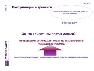стр.19

услуги

Консультации и тренинги
Труднее всего отвечать на тот вопрос, ответ на
который очевиден.

Бернард Шоу

За что клиент нам платит деньги?
ЭФФЕКТИВНАЯ ОРГАНИЗАЦИЯ РАБОТ ПО ПЛАНИРОВАНИЮ

РАЗМЕЩЕНИЮ РЕКЛАМЫ

ПРОФЕССИОНАЛЬНЫЕ ЗНАНИЯ И ОПЫТ ПЛАНИРОВАНИЯ, ПОКУПКИ И РАЗМЕЩЕНИЯ РЕКЛАМЫ

 