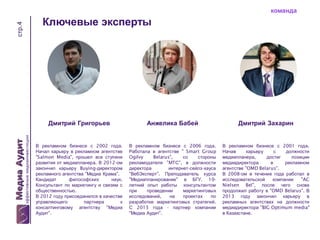 стр.4

команда

Ключевые эксперты

Дмитрий Григорьев

Анжелика Бабей

Дмитрий Захарин

В рекламном бизнесе с 2002 года.
Начал карьеру в рекламном агентстве
"Salmon Media", прошел все ступени
развития от медиапланера. В 2012-ом
закончил карьеру Buying-директором
рекламного агентства "Медиа Крама".
Кандидат
философских
наук.
Консультант по маркетингу и связям с
общественностью.
В 2012 году присоединился в качестве
управляющего
партнера
к
консалтинговому агентству "Медиа
Аудит".

В рекламном бизнесе с 2006 года.
Работала в агентстве " Smart Group
Оgilvy
Belarus",
со
стороны
рекламодателя "МТС", в должности
директора
интернет-сейлз-хауса
"ВебЭксперт". Преподаватель курса
"Медиапланирование" в БГУ. 10летний опыт работы консультантом
при
проведении
маркетинговых
исследований,
на
проектах
по
разработке маркетинговых стратегий.
С 2013 года - партнер компании
"Медиа Аудит".

В рекламном бизнесе с 2001 года.
Начав
карьеру
с
должности
медиапланера,
достиг
позиции
медиадиректора
в
рекламном
агентстве "OMD Belarus".
В 2008-ом в течение года работал в
исследовательской
компании
"AC
Nielsen Bel", после чего снова
продолжил работу в "OMD Belarus". В
2013 году закончил карьеру в
рекламных агентствах на должности
медиадиректора "BIG Optimum media"
в Казахстане.

 