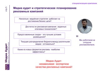 стр.5

специализация компании

Медиа аудит и стратегическое планирование
рекламных кампаний
Насколько медийная стратегия работает на
достижение бизнес цели?

Достигла ли рекламная кампания заданных
ключевых показателей ?
Предоставленные скидки – это лучшие условия
размещения?
Текущее распределение бюджета между различными
медиа - оптимально?
Какие из новых форматов рекламы наиболее
эффективны?

Медиа Аудит:
независимая экспертиза
качества рекламных кампаний!

”

Мы работаем на
стороне
рекламодателя.

 