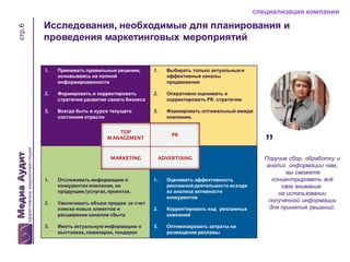 стр.6

специализация компании

Исследования, необходимые для планирования и
проведения маркетинговых мероприятий

1.

Принимать правильные решения,
основываясь на полной
информированности

1.

Выбирать только актуальные и
эффективные каналы
продвижения

2.

Формировать и корректировать
стратегию развития своего бизнеса

2.

Оперативно оценивать и
корректировать PR- стратегию

3.

Всегда быть в курсе текущего
состояния отрасли

3.

Формировать оптимальный имидж
компании.

TOP
MANAGEMENT

PR

MARKETING

ADVERTISING

1.

Отслеживать информацию о
конкурентах компании, их
продукции/услугах, проектах.

2.

Увеличивать объем продаж за счет
поиска новых клиентов и
расширение каналов сбыта

3.

Иметь актуальную информацию о
выставках, семинарах, тендерах

1.

Оценивать эффективность
рекламной деятельности исходя
из анализа активности
конкурентов

2.

Корректировать ход рекламных
кампаний

3.

Оптимизировать затраты на
размещение рекламы

”

Поручив сбор, обработку и
анализ информации нам,
вы сможете
концентрировать всё
свое внимание
на использовании
полученной информации
для принятия решений.

 