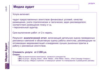 стр.8

услуги

Медиа аудит
Услуга включает:
•аудит предоставленных агентством финансовых условий, качества
размещения, учета стратегических и тактических задач рекламодателя;
соответствия размещения плану и т.д.
• персональный аудитор.

Срок выполнения работ: от 2-х недель.
Результат: аналитический отчет, включающий детальную оценку проведенных
рекламных кампаний и объективную оценку работы агентства, рекомендации по
оптимизации медиаинвестиций и внедрению лучших рыночных практик в
работу с рекламным агентством.
Стоимость услуги: от 2 200 у.е.
Скидки :
- 10% на аналитические мониторинги активности конкурентов;
- 20% на услуги «Buying check», «Brief Media», «Plan Media check», «Post Campaign Analysis»;
- 30% на услугу «Медиа стратегия» и командный тренинг по планированию и размещению рекламы

 