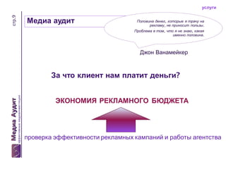 стр.9

услуги

Медиа аудит

Половина денег, которые я трачу на
рекламу, не приносит пользы.

Проблема в том, что я не знаю, какая
именно половина.

Джон Ванамейкер

За что клиент нам платит деньги?
ЭКОНОМИЯ РЕКЛАМНОГО БЮДЖЕТА

проверка эффективности рекламных кампаний и работы агентства

 