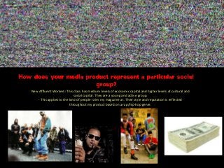 New Affluent Workers: This class has medium levels of economic capital and higher levels of cultural and
social capital. They are a young and active group.
- This applies to the kind of people I aim my magazine at. Their style and reputation is reflected
throughout my product based on a rap/hip-hop genre.
 