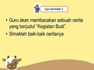 • Guru akan membacakan sebuah cerita
  yang berjudul ”Kegiatan Budi”.
• Simaklah baik-baik ceritanya
 