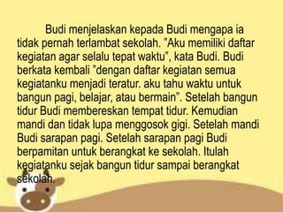 Budi menjelaskan kepada Budi mengapa ia
tidak pernah terlambat sekolah. ”Aku memiliki daftar
kegiatan agar selalu tepat waktu”, kata Budi. Budi
berkata kembali ”dengan daftar kegiatan semua
kegiatanku menjadi teratur. aku tahu waktu untuk
bangun pagi, belajar, atau bermain”. Setelah bangun
tidur Budi membereskan tempat tidur. Kemudian
mandi dan tidak lupa menggosok gigi. Setelah mandi
Budi sarapan pagi. Setelah sarapan pagi Budi
berpamitan untuk berangkat ke sekolah. Itulah
kegiatanku sejak bangun tidur sampai berangkat
sekolah.
 
