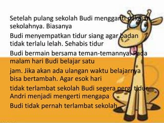 Setelah pulang sekolah Budi mengganti pakaian
sekolahnya. Biasanya
Budi menyempatkan tidur siang agar badan
tidak terlalu lelah. Sehabis tidur
Budi bermain bersama teman-temannya. Pada
malam hari Budi belajar satu
jam. Jika akan ada ulangan waktu belajarnya
bisa bertambah. Agar esok hari
tidak terlambat sekolah Budi segera pergi tidur.
Andri menjadi mengerti mengapa
Budi tidak pernah terlambat sekolah.
 