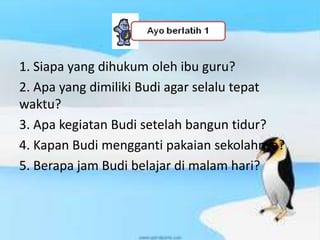 1. Siapa yang dihukum oleh ibu guru?
2. Apa yang dimiliki Budi agar selalu tepat
waktu?
3. Apa kegiatan Budi setelah bangun tidur?
4. Kapan Budi mengganti pakaian sekolahnya?
5. Berapa jam Budi belajar di malam hari?
 