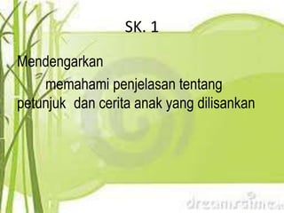 SK. 1
Mendengarkan
    memahami penjelasan tentang
petunjuk dan cerita anak yang dilisankan
 