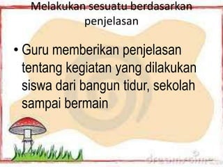 Melakukan sesuatu berdasarkan
            penjelasan

• Guru memberikan penjelasan
  tentang kegiatan yang dilakukan
  siswa dari bangun tidur, sekolah
  sampai bermain
 