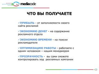 ЧТО ВЫ ПОЛУЧАЕТЕ

ПРИБЫЛЬ - от заполняемости своего
сайта рекламой

ЭКОНОМИЮ ДЕНЕГ - на содержание
рекламного отдела

ЭКОНОМИЮ ВРЕМЕНИ - на поиски
рекламодателя

ОПТИМИЗАЦИЮ РАБОТЫ - работаете с
одним человеком – нашим менеджером

ПРОЗРАЧНОСТЬ - вы сами сможете
контролировать ход рекламных кампании
 