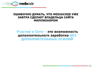 ОШИБОЧНО ДУМАТЬ, ЧТО MEDIACODE УЖЕ
  ЗАВТРА СДЕЛАЕТ ВЛАДЕЛЬЦА САЙТА
           МИЛЛИОНЕРОМ



 Участие в Сети – это возможность
  дополнительного заработка БЕЗ
    ДОПОЛНИТЕЛЬНЫХ УСИЛИЙ




                                     17
 