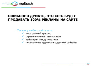 ОШИБОЧНО ДУМАТЬ, ЧТО СЕТЬ БУДЕТ
ПРОДАВАТЬ 100% РЕКЛАМЫ НА САЙТЕ


    Так как у любого сайта есть:
         иностранный трафик
         ограничение частоты показов
         тайм-ауты между показами
         пересечение аудитории с другими сайтами




                                                    18
 