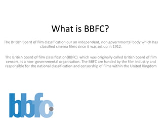 What is BBFC?
The British Board of film classification our an independent, non governmental body which has
                        classified cinema films since it was set up in 1912.

The British board of film classification(BBFC) which was originally called British board of film
 censors, is a non- governmental organisation. The BBFC are funded by the film industry and
responsible for the national classification and censorship of films within the United Kingdom
 