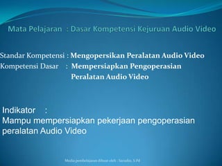 Standar Kompetensi : Mengopersikan Peralatan Audio Video
Kompetensi Dasar : Mempersiapkan Pengoperasian
                     Peralatan Audio Video



Indikator :
Mampu mempersiapkan pekerjaan pengoperasian
peralatan Audio Video


                 Media pembelajaran dibuat oleh : Sarudin, S.Pd
 