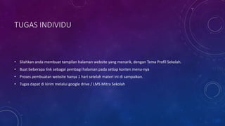 TUGAS INDIVIDU
• Silahkan anda membuat tampilan halaman website yang menarik, dengan Tema Profil Sekolah.
• Buat beberapa link sebagai pembagi halaman pada setiap konten menu-nya
• Proses pembuatan website hanya 1 hari setelah materi ini di sampaikan.
• Tugas dapat di kirim melalui google drive / LMS Mitra Sekolah
 