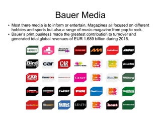 Bauer Media
● Most there media is to inform or entertain. Magazines all focused on different
hobbies and sports but also a range of music magazine from pop to rock.
● Bauer’s print business made the greatest contribution to turnover and
generated total global revenues of EUR 1.689 billion during 2015.
 