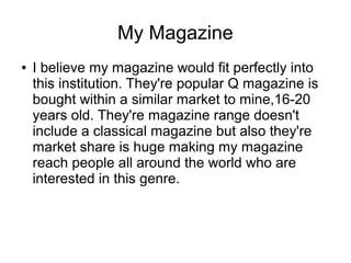 My Magazine
● I believe my magazine would fit perfectly into
this institution. They're popular Q magazine is
bought within a similar market to mine,16-20
years old. They're magazine range doesn't
include a classical magazine but also they're
market share is huge making my magazine
reach people all around the world who are
interested in this genre.
 