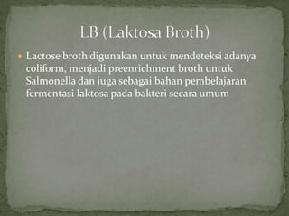  Lactose broth digunakan untuk mendeteksi adanya

coliform, menjadi preenrichment broth untuk
Salmonella dan juga sebagai bahan pembelajaran
fermentasi laktosa pada bakteri secara umum

 