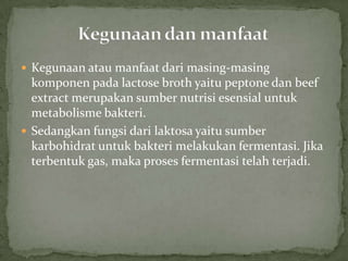  Kegunaan atau manfaat dari masing-masing

komponen pada lactose broth yaitu peptone dan beef
extract merupakan sumber nutrisi esensial untuk
metabolisme bakteri.
 Sedangkan fungsi dari laktosa yaitu sumber
karbohidrat untuk bakteri melakukan fermentasi. Jika
terbentuk gas, maka proses fermentasi telah terjadi.

 