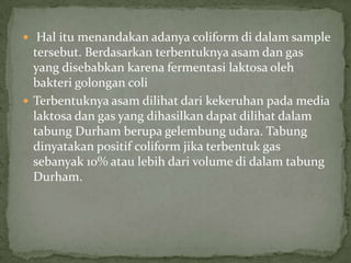  Hal itu menandakan adanya coliform di dalam sample

tersebut. Berdasarkan terbentuknya asam dan gas
yang disebabkan karena fermentasi laktosa oleh
bakteri golongan coli
 Terbentuknya asam dilihat dari kekeruhan pada media
laktosa dan gas yang dihasilkan dapat dilihat dalam
tabung Durham berupa gelembung udara. Tabung
dinyatakan positif coliform jika terbentuk gas
sebanyak 10% atau lebih dari volume di dalam tabung
Durham.

 
