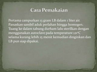 Pertama campurkan 13 gram LB dalam 1 liter air.
Panaskan sambil aduk perlahan hingga homogen.
Tuang ke dalam tabung durham lalu sterilkan dengan
menggunakan autoclave pada temperature 121oC
selama kurang lebih 15 menit kemudian dinginkan dan
LB pun siap dipakai.

 