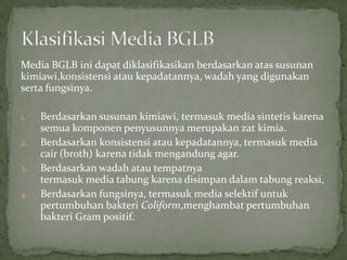 Media BGLB ini dapat diklasifikasikan berdasarkan atas susunan
kimiawi,konsistensi atau kepadatannya, wadah yang digunakan
serta fungsinya.
1.
2.
3.
4.

Berdasarkan susunan kimiawi, termasuk media sintetis karena
semua komponen penyusunnya merupakan zat kimia.
Berdasarkan konsistensi atau kepadatannya, termasuk media
cair (broth) karena tidak mengandung agar.
Berdasarkan wadah atau tempatnya
termasuk media tabung karena disimpan dalam tabung reaksi,
Berdasarkan fungsinya, termasuk media selektif untuk
pertumbuhan bakteri Coliform,menghambat pertumbuhan
bakteri Gram positif.

 