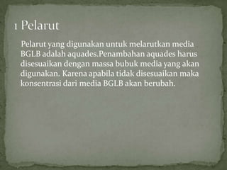 Pelarut yang digunakan untuk melarutkan media
BGLB adalah aquades.Penambahan aquades harus
disesuaikan dengan massa bubuk media yang akan
digunakan. Karena apabila tidak disesuaikan maka
konsentrasi dari media BGLB akan berubah.

 