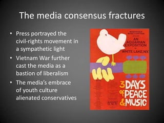 The media consensus fractures
• Press portrayed the
civil-rights movement in
a sympathetic light
• Vietnam War further
cast the media as a
bastion of liberalism
• The media’s embrace
of youth culture
alienated conservatives

 