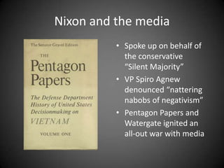 Nixon and the media
• Spoke up on behalf of
the conservative
“Silent Majority”
• VP Spiro Agnew
denounced “nattering
nabobs of negativism”
• Pentagon Papers and
Watergate ignited an
all-out war with media

 