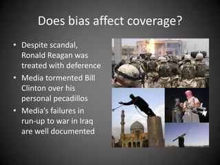 Does bias affect coverage?
• Despite scandal,
Ronald Reagan was
treated with deference
• Media tormented Bill
Clinton over his
personal pecadillos
• Media’s failures in
run-up to war in Iraq
are well documented

 