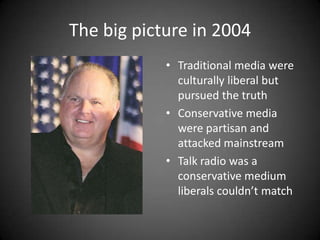 The big picture in 2004
• Traditional media were
culturally liberal but
pursued the truth
• Conservative media
were partisan and
attacked mainstream
• Talk radio was a
conservative medium
liberals couldn’t match

 