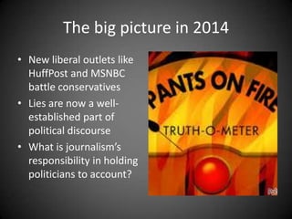 The big picture in 2014
• New liberal outlets like
HuffPost and MSNBC
battle conservatives
• Lies are now a wellestablished part of
political discourse
• What is journalism’s
responsibility in holding
politicians to account?

 
