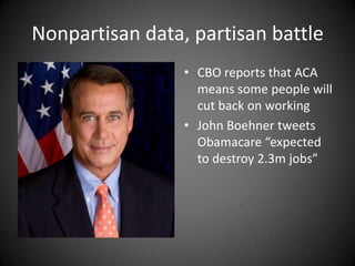 Nonpartisan data, partisan battle
• CBO reports that ACA
means some people will
cut back on working
• John Boehner tweets
Obamacare “expected
to destroy 2.3m jobs”

 