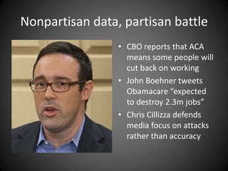 Nonpartisan data, partisan battle
• CBO reports that ACA
means some people will
cut back on working
• John Boehner tweets
Obamacare “expected
to destroy 2.3m jobs”
• Chris Cillizza defends
media focus on attacks
rather than accuracy

 