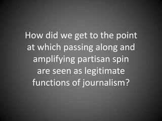 How did we get to the point
at which passing along and
amplifying partisan spin
are seen as legitimate
functions of journalism?

 