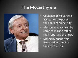 The McCarthy era
• Coverage of McCarthy’s
accusations exposed
the limits of objectivity
• Murrow was accused by
some of making rather
than reporting the news
• McCarthy supporters
like Buckley launched
their own media

 
