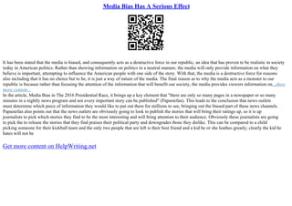 Media Bias Has A Serious Effect
It has been stated that the media is biased, and consequently acts as a destructive force in our republic, an idea that has proven to be realistic in society
today in American politics. Rather than showing information on politics in a neutral manner, the media will only provide information on what they
believe is important, attempting to influence the American people with one side of the story. With that, the media is a destructive force for reasons
also including that it has no choice but to be, it is just a way of nature of the media. The final reason as to why the media acts as a monster to our
republic is because rather than focusing the attention of the information that will benefit our society, the media provides viewers information on...show
more content...
In the article, Media Bias in The 2016 Presidential Race, it brings up a key element that "there are only so many pages in a newspaper or so many
minutes in a nightly news program and not every important story can be published" (Papastefan). This leads to the conclusion that news outlets
must determine which piece of information they would like to put out there for millions to see, bringing out the biased part of these news channels.
Papastefan also points out that the news outlets are obviously going to look to publish the stories that will bring their ratings up, so it is up
journalists to pick which stories they find to be the most interesting and will bring attention to their audience. Obviously these journalists are going
to pick the to release the stories that they find praises their political party and downgrades those they dislike. This can be compared to a child
picking someone for their kickball team and the only two people that are left is their best friend and a kid he or she loathes greatly; clearly the kid he
hates will not be
Get more content on HelpWriting.net
 