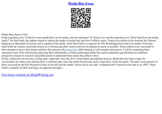 Media Bias Essay
Media Bias, Real or Not?
In the expository text "Collective mass media bias, social media, and non–partisans" by Xiaoyi Luo and the expository text "How biased are the media,
really?" by Paul Farhi, the authors intend to inform the reader of media bias and how it affects voters. Xiaoyi Luo studies at the Institute for Cultural
Industries at Shenzhen University and is outside of the media, while Paul Farhi is a reporter for The Washington Post and is an insider of the bias
itself while he remains somewhat neutral on it referencing other sources and not his opinion as much as possible. These authors were successful in
their attempts to prove their points and how they perceive the media bias while backing it with research and sources. I will be comparing these
expository texts while rhetorically analyzing them individually, to better understand media bias and its popularity growth from two different
perspectives based on research and professionals to understand how media bias affects voters.
Firstly, media bias has become a rising topic, especially since the 2016 United States presidential election. Media bias has been a topic for
conversation for many years and has been a common topic since the media has become such a large force. From the quote, "Seventy–seven percent of
those surveyed by the Pew Research Center in the fall said the media "tend to favor one side" compared with 53 percent who said so in 1985." (Paul
Farhi), examples of ethos and logos are apparent through a
Get more content on HelpWriting.net
 