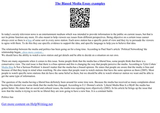 The Biased Media Essay examples
In today's society television news is an entertainment medium which was intended to provide information to the public on current issues, but that is
not its prime function any more. It's also meant to help viewers see issues from different perspectives. Being objective on a certain issue cannot
always exist so there is a bias of some sort in every news station. Each news station has a specific point of view and they try to persuade the viewers
to agree with them. To do this they use specific evidence to support the idea, and specific language to help you to believe that idea.
The relationship between the media and politics has been going on for a long time. According to Paul Starr's article `Political Networking' the
relationship began...show more content...
We should have the ability to watch a news station and get details and be able to decide on a situation on our own.
There are many arguments when it comes to this issue. Some people think that the media has a liberal bias; some people think that there is a
conservative view. The real issue is that there is a bias opinion and this is changing the way that people perceive the media. According to Tyler Cohen `
Media Bias Is Not a Serious Problem' it doesn't matter that the media has a biased opinion. He states that people are aware that the media is bias and
because of that they keep in mind when watching. He also states that people want to watch stations that have the same opinion as them (2005). Most
people to watch specific news stations that do have the same belief as them, but we should be able to watch whatever station we want and be able to
get the same type of information.
The question of the media having a liberal bias definitely been around for some time now. Because the media has received so many complaints about
having this slanted view some think that the media has changed. According to E.J. Dionne's article `Liberal Media Bias Is a Myth' the media has
gotten better. He states that on social and cultural issues, the media was reporting more objectively (2002). In his article he brings up the issue that
now that the media is trying to not be so liberal they are now going to have a new bias. It is a constant battle.
Politics has
Get more content on HelpWriting.net
 