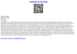 Media Bias In The Media
Kasuba Chabala
Michael Holladay
ENG 107
11/23/2017
Media Bias It is no mystery that the media has much influence in constructing social norms and shaping political dissertations. The expeditious
growth in the media, during the previous years, has meant that individuals are able to get many distinct perspectives on the news and with all these
opinions thrown at the audience, it is safe to believe that it aids the public to create their own opinions. But is it? Is the media even trying to be
informative to the public anymore? It doesn't seem so. People rely on all media sources to report factual information which helps the public obtain a
much different understanding of what's going on in the world. Except in today's era, most of the information is altered to fit a desired narrative.
Their widespread exposure empowers them to convey their notions to the public, regardless of the public's awareness. In my analysis on the bias in
mainstream media, I strongly believe that it is almost impossible to get a sincere nor forthright answer on any important topic, because the media
seems to target a specific audience with expectations of creating an imbalance in dispersing information, sustaining rivalries, maximizing profits and
increasing racial tension. Bias according to the oxford dictionary, refers to the "inclination or prejudice for or against one person or group, especially
in a way considered to be unfair" (Oxford, 2017). Thus, media bias would relate to the prejudice held
Get more content on HelpWriting.net
 