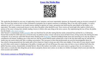 Essay On Media Bias
The media has developed its own way of captivating viewers' attention, and more importantly opinions, by frequently using an excessive amount of
bias. The term bias means to feel or show inclination or prejudice for or against someone or something. Bias is not only tied to people, it is tied to
opinions as well. It is common to see media sources stating its opinion on a topic, persuasion into believing the same details as the media, is its
equivalent. The media is notoriously known to only show the public what should be seen. News stories are aired night after night in which only a
portion of the story is being told, initially leading viewers to believe the same thing as the news sources. By implementing the use of bias, the public
has developed...show more content...
John Stossel is a mainstream media journalist who was fired from his job after stating that the media contained bias and that he is a Libertarian.
Stossel had worked for 2020 and was a crowd favorite, he pulled in many viewers and never received bad reviews, luring society into sharing his same
viewpoints. In an interview with John Stossel titled, Dealing with Media Bias, Bernard Goldberg breaks down the reasoning as to why the media is
considered to be biased. Goldberg says in the interview that the reason behind media–related bias is due to the fact that truths may be told that the
media may not want to deal with, thus, avoiding conversation. This just goes to show that professionals are actively knowledgeable about the
bias which is being projected into the media and will do whatever it takes to keep one side of the story hidden. If one side of a story doesn't match
up with what a news source is displaying to the public, it simply gets left out all because the source may not have a way to defend itself when the
public becomes curious of potentially excluded factors. Bias in the media is inevitable, every news source is going to have its own opinion on a
topic and as a society the only thing that can be done to properly choose one's stance on an idea is to further investigate which source provides the
most accurate and credible
Get more content on HelpWriting.net
 