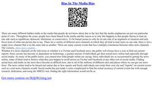 Bias In The Media Bias
There are many different hidden truths in the media that people do not know about due to the fact that the media emphasizes on just one particular
point of view. Throughout the years, people have been biased in the media and the reason as to why this happens is that people choose to lean on
one side such as republican, democrat, libertarian, or conservative. To be biased means to only be on one side of an argument or situation and only
favor more of what one person has to say. There are a variety of different news channels in which they all tend to lean more on one side, there is not a
single news channel that is on the same side as another. There are many current events that have multiple contentious between other news channels.
The viewers...show more content...
Whether it is news channels on the television or whether it is Twitter and Facebook news, the public will always have a way to find out current
reports. Since society has become so dependent on technology, a greater amount of individuals get their actual news online and especially through
social media. As many of the public know, you cannot trust what people online are saying. Since individuals are so accustomed to getting the news
online, many of them tend to believe what they just happen to scroll across on Twitter and Facebook or any other sort of social media. Finding
actual facts and truths on the news have become so difficult now, due to all of the millions of different sites and places where we can get our news
from. The news online tend to be biased and untrue due to how openly and freely individuals can create their own site and "reports" on current events
such as a real news channels would. Social media has just made it more complicated to find the actual accuracy of current events but with enough
research, dedication, and using the SMELL test, finding the right information would not be as
Get more content on HelpWriting.net
 