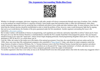 The Arguments Surrounding Media Bias Essay
Whether it is through a newspaper, television, magazines or talk radio, people will always communicate through some type of medium. Now, whether
or not the mediums are tainted with bias is a question of beliefs. Some people argue that journalism today is rather fair and balanced, while others
would vehemently oppose that view by saying that bias is definitely prevalent in news media and other mediums today. In some instances, there lies the
belief that the fairness doctrine should be reestablished in order to mend the problem of bias; however, many would strenuously fight that by arguing
that such an act would destroy the freedom of the press guaranteed under the first amendment. Another argument surrounding this issue is the
expectation...show more content...
But in today's market, with hundreds of choices in programming, such regulations are irrelevant, and nearly impossible to enforce" (Sears par.8). Sears
then goes on to say that the Fairness Doctrine is counterproductive and that the FCC actually found that it discouraged free speech. This was because
instead of trying to give each side "equal time", station owners began dropping politically–based programming altogether (Sears par.9). The policy was
abolished in 1987 by the FCC as a result (Sears, par 9).
Until the 1980s, the control of the media was in the hands of the national government. From then, the control shifted to private outlets and by the
1990's, there were more than fifty multinational companies who controlled it ("Mass Media"). Today, only about six major companies control the
larger fraction of media in America (Williams, Par. 1). Norman Solomon wrote in the New Political Science Journal that most reporters and editors
work for just a few huge companies. These journalists and editors are on the payroll for "mega–media institutions", of which, only about six exist
(Solomon 297). How much will the public learn if these companies generally control the output of information?
Yet another argument is that bias is not really an issue at all. Richard Perloff wrote that while people believe that while the media may exaggerate what it
Get more content on HelpWriting.net
 