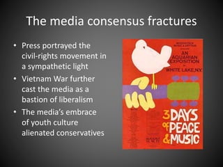The media consensus fractures
• Press portrayed the
civil-rights movement in
a sympathetic light
• Vietnam War further
cast the media as a
bastion of liberalism
• The media’s embrace
of youth culture
alienated conservatives
 
