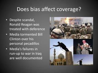 Does bias affect coverage?
• Despite scandal,
Ronald Reagan was
treated with deference
• Media tormented Bill
Clinton over his
personal pecadillos
• Media’s failures in
run-up to war in Iraq
are well documented
 