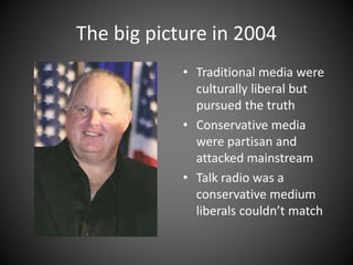 The big picture in 2004
• Traditional media were
culturally liberal but
pursued the truth
• Conservative media
were partisan and
attacked mainstream
• Talk radio was a
conservative medium
liberals couldn’t match
 