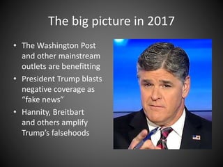 The big picture in 2017
• The Washington Post
and other mainstream
outlets are benefitting
• President Trump blasts
negative coverage as
“fake news”
• Hannity, Breitbart
and others amplify
Trump’s falsehoods
 