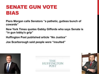 SENATE GUN VOTE
BIAS
Piers Morgan calls Senators “a pathetic, gutless bunch of
cowards”
New York Times quotes Gabby Giffords who says Senate is
“in gun lobby’s grip”
Huffington Post published article “No Justice”
Joe Scarborough said people were “insulted”
 