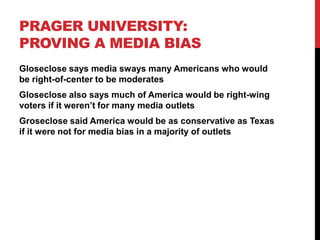 PRAGER UNIVERSITY:
PROVING A MEDIA BIAS
Gloseclose says media sways many Americans who would
be right-of-center to be moderates
Gloseclose also says much of America would be right-wing
voters if it weren’t for many media outlets
Groseclose said America would be as conservative as Texas
if it were not for media bias in a majority of outlets
 